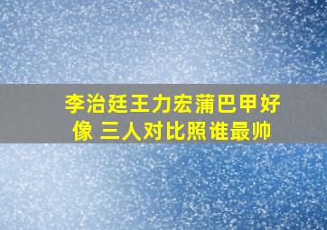 李治廷王力宏蒲巴甲好像 三人对比照谁最帅